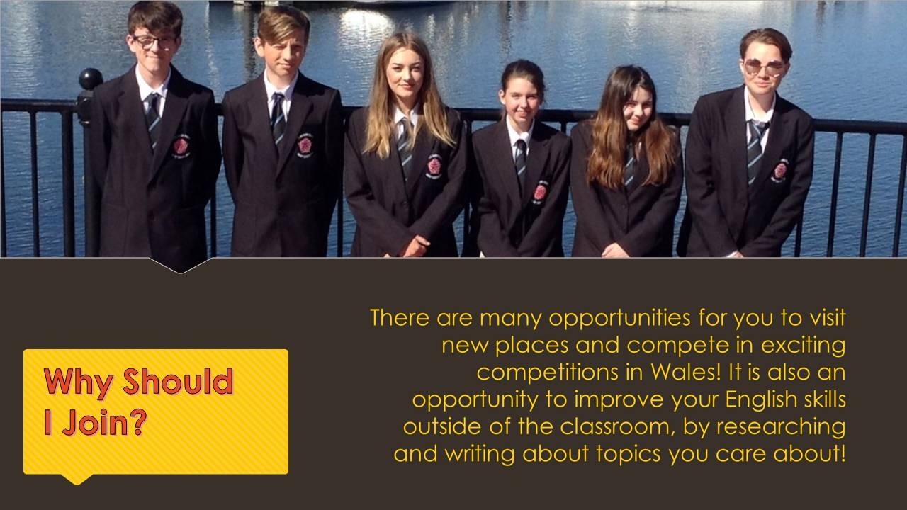 There are many opportunities for you to visit new places and compete in exciting competitions in Wales! It is also an opportunity to improve your English skills outside of the classroom, by researching and writing about topics you care about!